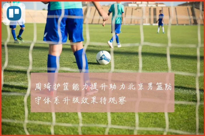 周琦护筐能力提升助力北京男篮防守体系升级效果待观察