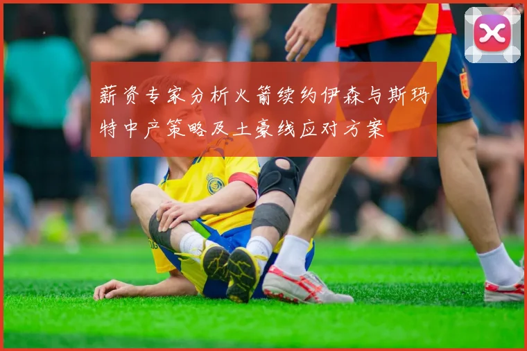 薪资专家分析火箭续约伊森与斯玛特中产策略及土豪线应对方案