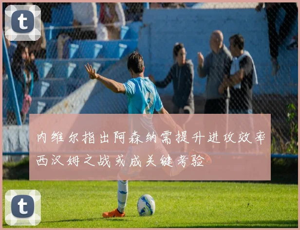 内维尔指出阿森纳需提升进攻效率西汉姆之战或成关键考验