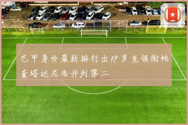 巴甲身价最新排行出炉罗克领衔帕奎塔达尼洛并列第二