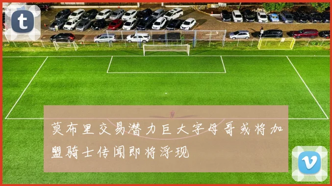 莫布里交易潜力巨大字母哥或将加盟骑士传闻即将浮现