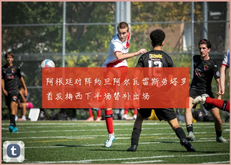 阿根廷对阵约旦阿尔瓦雷斯劳塔罗首发梅西下半场替补出场