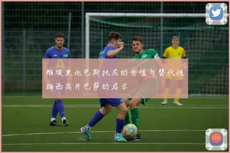 维埃里论巴斯托尼的价值与替代性梅西离开巴萨的启示
