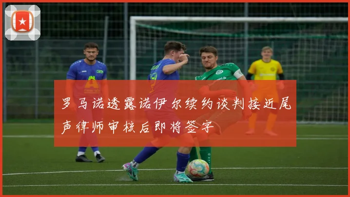 罗马诺透露诺伊尔续约谈判接近尾声律师审核后即将签字