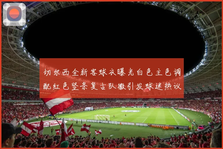 切尔西全新客球衣曝光白色主色调配红色竖条复古队徽引发球迷热议